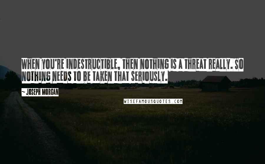 Joseph Morgan Quotes: When you're indestructible, then nothing is a threat really. So nothing needs to be taken that seriously.