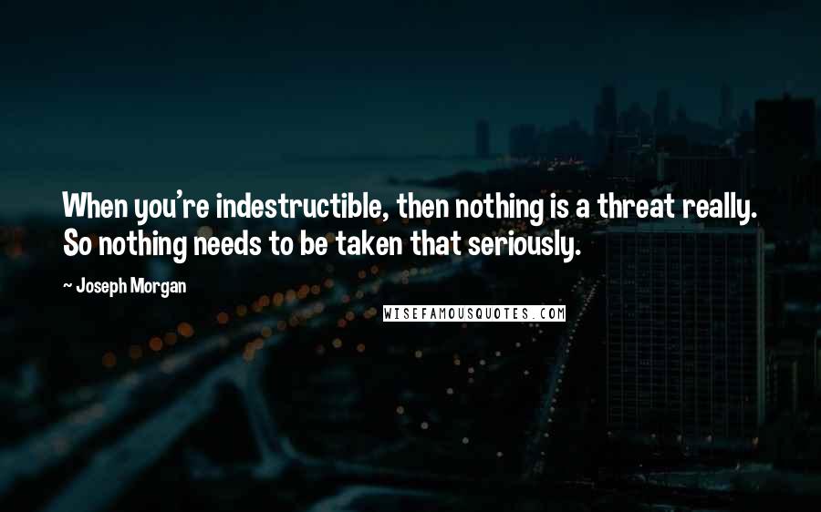 Joseph Morgan Quotes: When you're indestructible, then nothing is a threat really. So nothing needs to be taken that seriously.