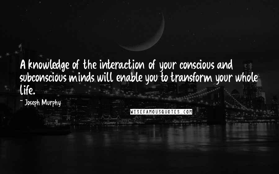 Joseph Murphy Quotes: A knowledge of the interaction of your conscious and subconscious minds will enable you to transform your whole life.