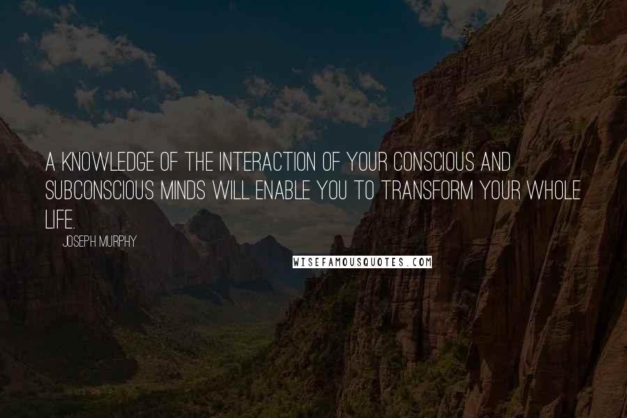 Joseph Murphy Quotes: A knowledge of the interaction of your conscious and subconscious minds will enable you to transform your whole life.