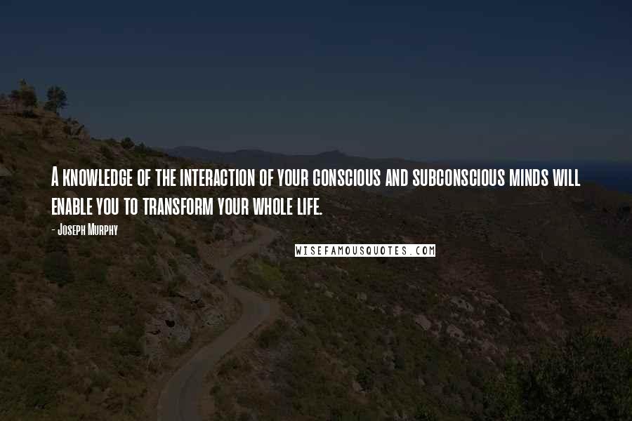 Joseph Murphy Quotes: A knowledge of the interaction of your conscious and subconscious minds will enable you to transform your whole life.