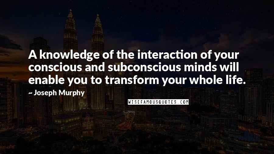 Joseph Murphy Quotes: A knowledge of the interaction of your conscious and subconscious minds will enable you to transform your whole life.