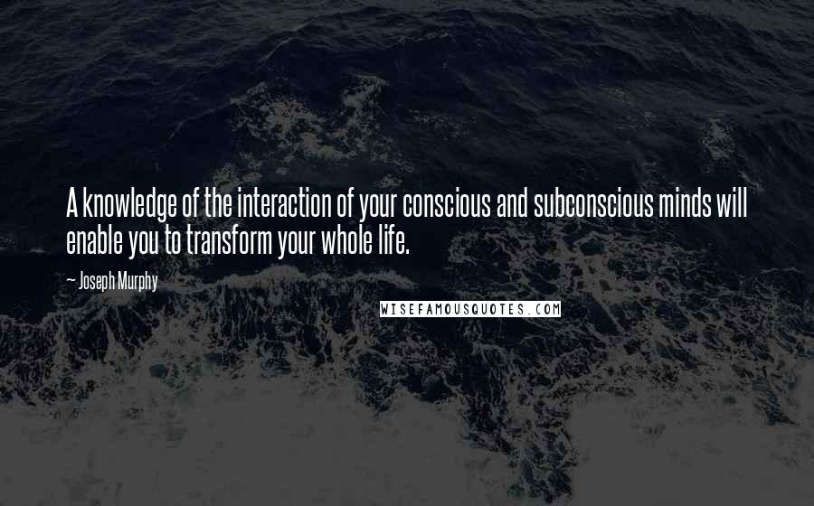 Joseph Murphy Quotes: A knowledge of the interaction of your conscious and subconscious minds will enable you to transform your whole life.