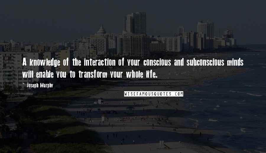 Joseph Murphy Quotes: A knowledge of the interaction of your conscious and subconscious minds will enable you to transform your whole life.