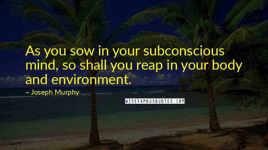 Joseph Murphy Quotes: As you sow in your subconscious mind, so shall you reap in your body and environment.