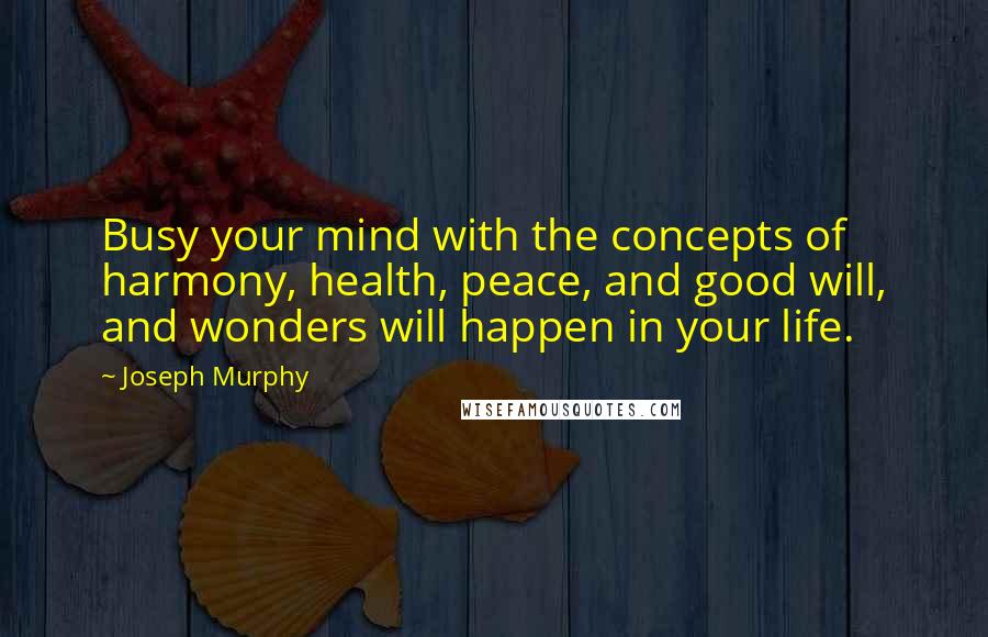 Joseph Murphy Quotes: Busy your mind with the concepts of harmony, health, peace, and good will, and wonders will happen in your life.