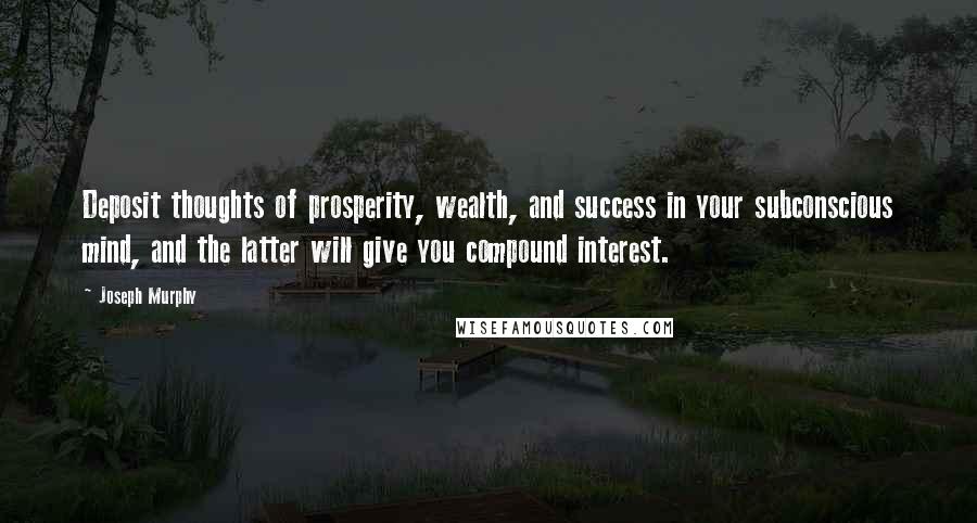 Joseph Murphy Quotes: Deposit thoughts of prosperity, wealth, and success in your subconscious mind, and the latter will give you compound interest.