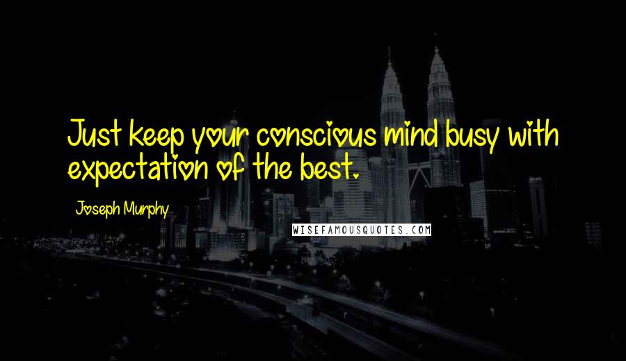 Joseph Murphy Quotes: Just keep your conscious mind busy with expectation of the best.