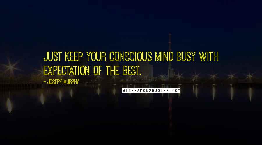 Joseph Murphy Quotes: Just keep your conscious mind busy with expectation of the best.