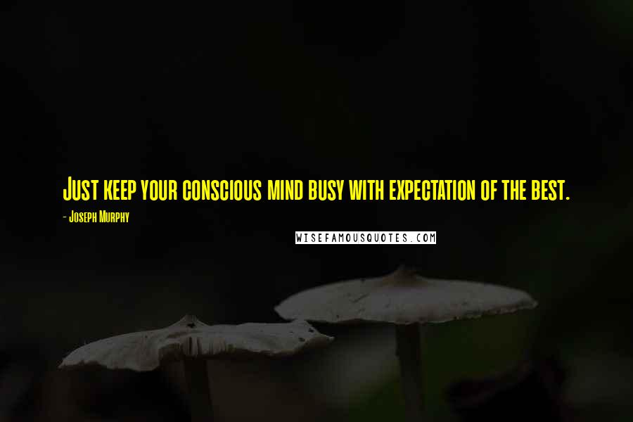 Joseph Murphy Quotes: Just keep your conscious mind busy with expectation of the best.