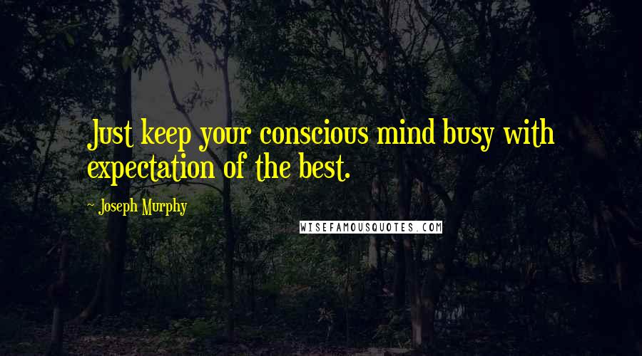 Joseph Murphy Quotes: Just keep your conscious mind busy with expectation of the best.