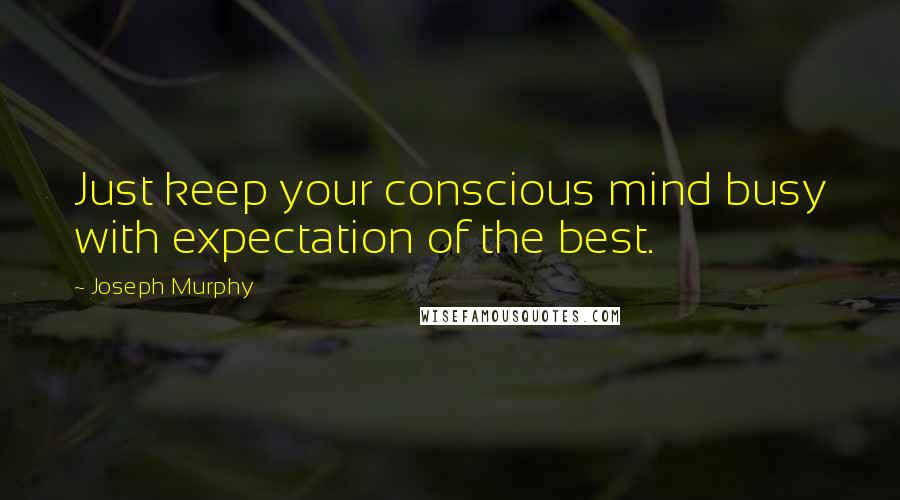 Joseph Murphy Quotes: Just keep your conscious mind busy with expectation of the best.