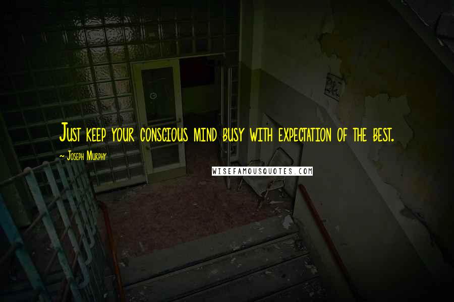 Joseph Murphy Quotes: Just keep your conscious mind busy with expectation of the best.