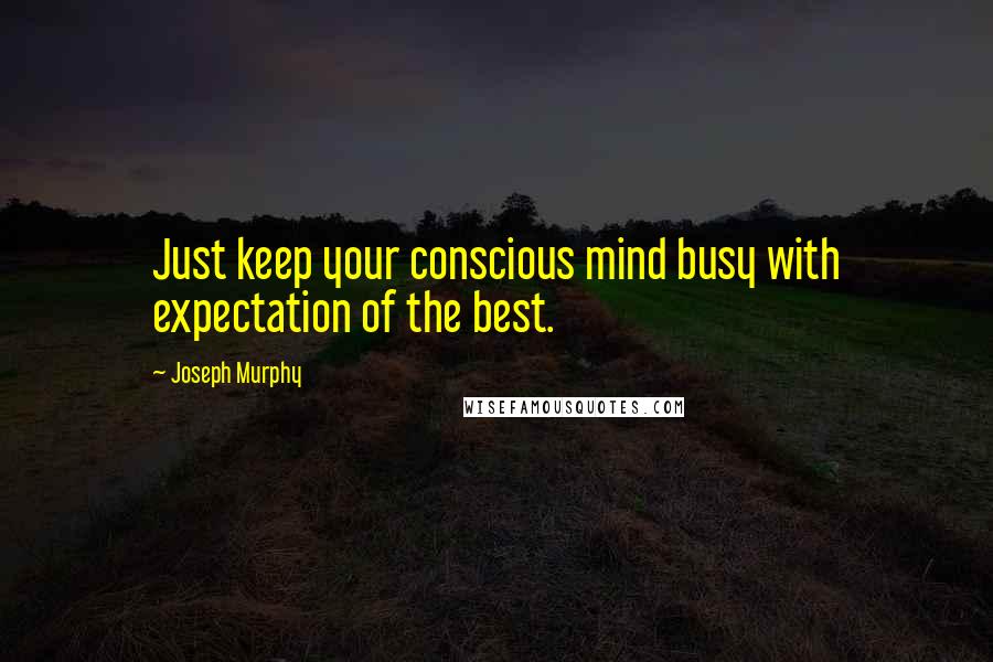 Joseph Murphy Quotes: Just keep your conscious mind busy with expectation of the best.