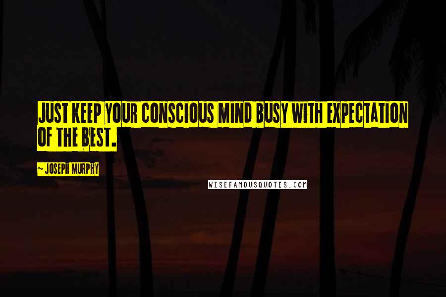 Joseph Murphy Quotes: Just keep your conscious mind busy with expectation of the best.