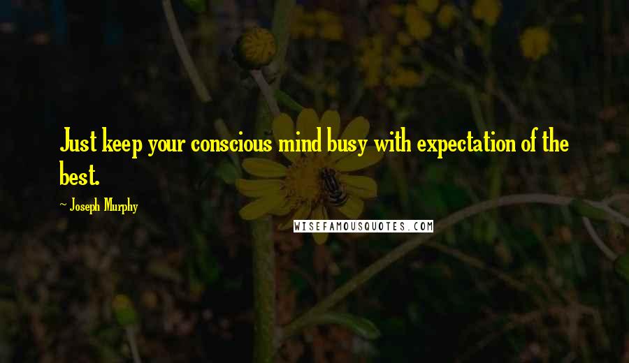 Joseph Murphy Quotes: Just keep your conscious mind busy with expectation of the best.