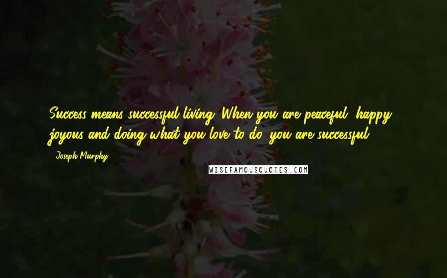 Joseph Murphy Quotes: Success means successful living. When you are peaceful, happy, joyous and doing what you love to do, you are successful.