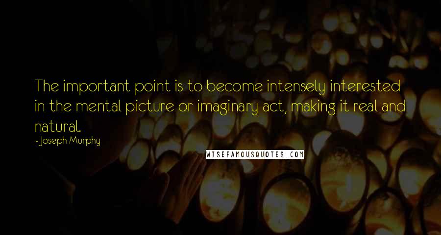 Joseph Murphy Quotes: The important point is to become intensely interested in the mental picture or imaginary act, making it real and natural.