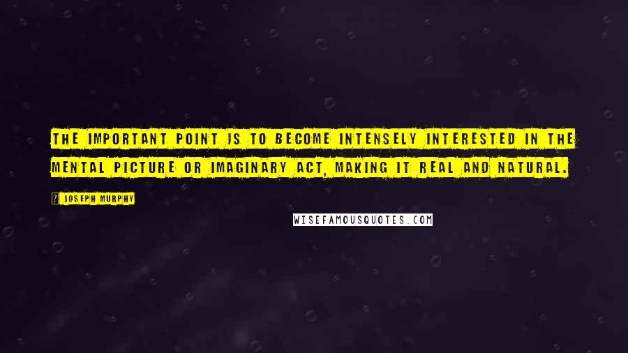 Joseph Murphy Quotes: The important point is to become intensely interested in the mental picture or imaginary act, making it real and natural.