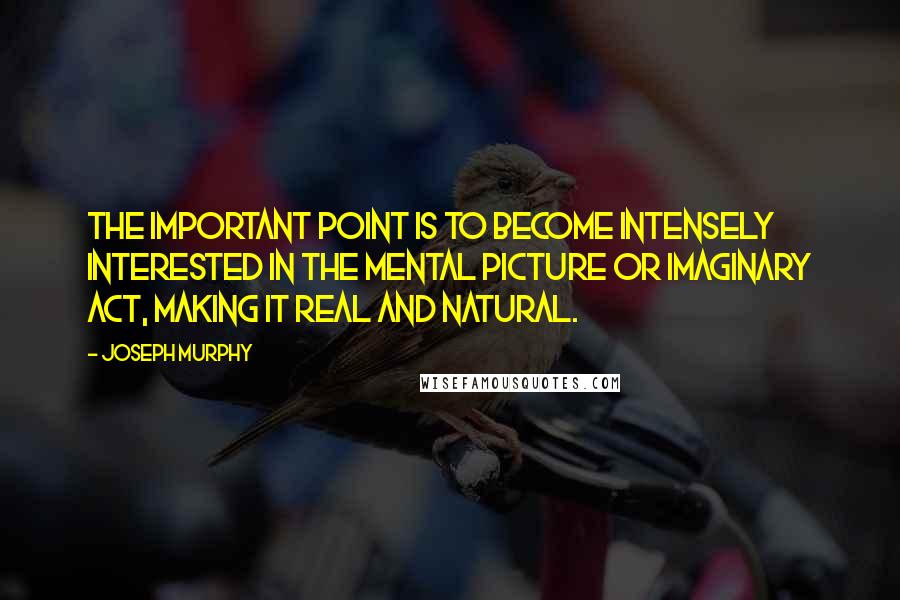 Joseph Murphy Quotes: The important point is to become intensely interested in the mental picture or imaginary act, making it real and natural.