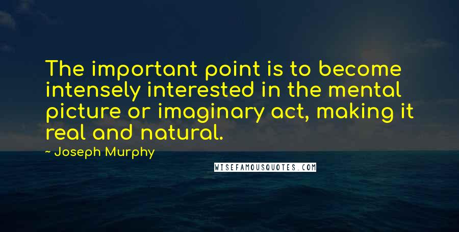 Joseph Murphy Quotes: The important point is to become intensely interested in the mental picture or imaginary act, making it real and natural.