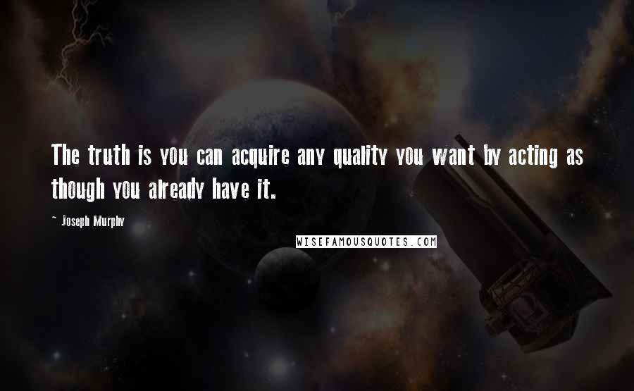 Joseph Murphy Quotes: The truth is you can acquire any quality you want by acting as though you already have it.