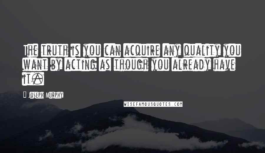 Joseph Murphy Quotes: The truth is you can acquire any quality you want by acting as though you already have it.