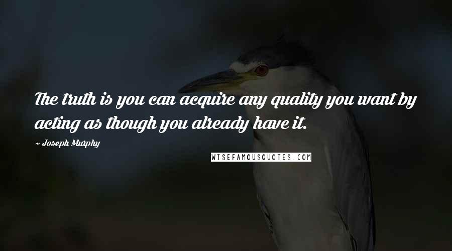 Joseph Murphy Quotes: The truth is you can acquire any quality you want by acting as though you already have it.