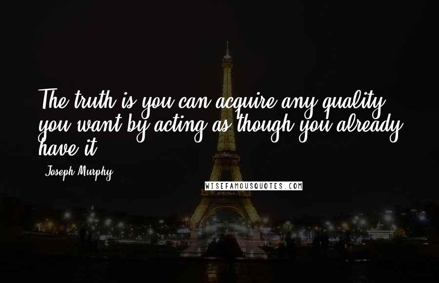 Joseph Murphy Quotes: The truth is you can acquire any quality you want by acting as though you already have it.