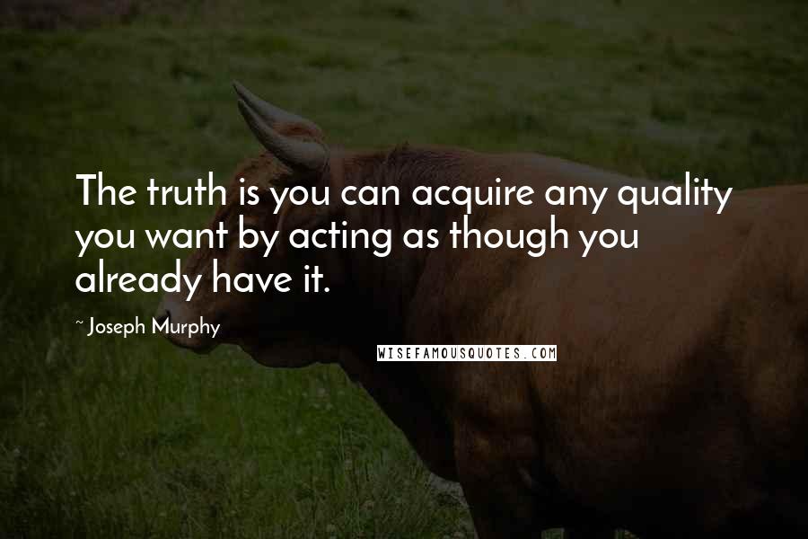 Joseph Murphy Quotes: The truth is you can acquire any quality you want by acting as though you already have it.