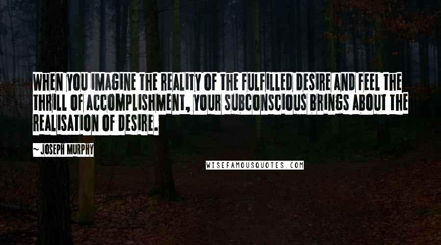 Joseph Murphy Quotes: When you imagine the reality of the fulfilled desire and feel the thrill of accomplishment, your subconscious brings about the realisation of desire.