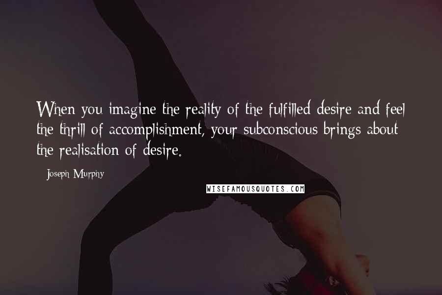 Joseph Murphy Quotes: When you imagine the reality of the fulfilled desire and feel the thrill of accomplishment, your subconscious brings about the realisation of desire.