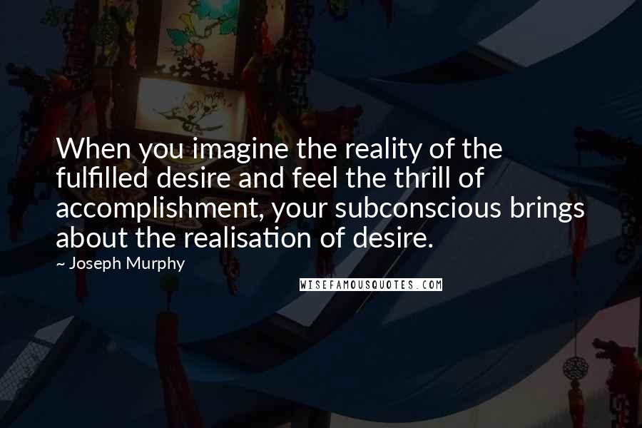 Joseph Murphy Quotes: When you imagine the reality of the fulfilled desire and feel the thrill of accomplishment, your subconscious brings about the realisation of desire.
