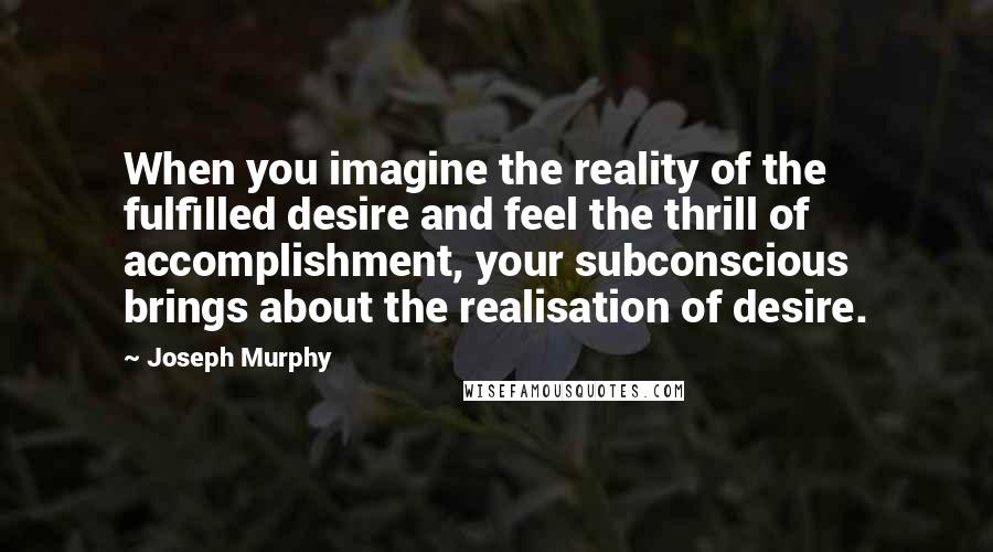 Joseph Murphy Quotes: When you imagine the reality of the fulfilled desire and feel the thrill of accomplishment, your subconscious brings about the realisation of desire.