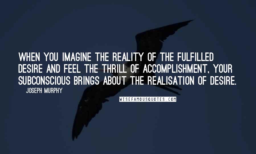 Joseph Murphy Quotes: When you imagine the reality of the fulfilled desire and feel the thrill of accomplishment, your subconscious brings about the realisation of desire.