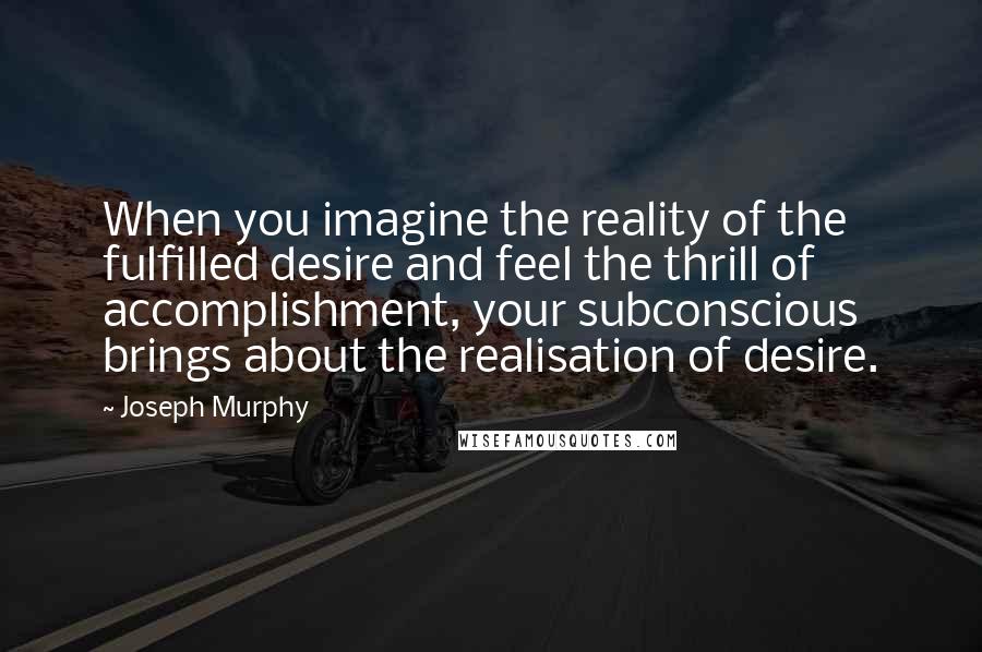 Joseph Murphy Quotes: When you imagine the reality of the fulfilled desire and feel the thrill of accomplishment, your subconscious brings about the realisation of desire.