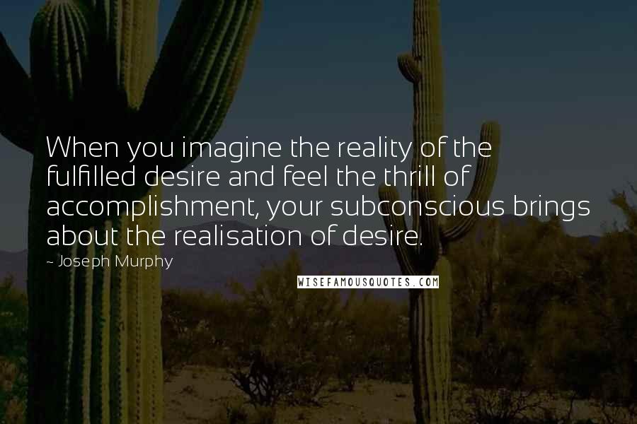 Joseph Murphy Quotes: When you imagine the reality of the fulfilled desire and feel the thrill of accomplishment, your subconscious brings about the realisation of desire.