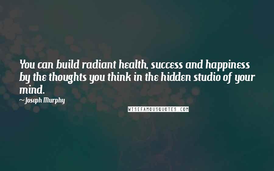 Joseph Murphy Quotes: You can build radiant health, success and happiness by the thoughts you think in the hidden studio of your mind.