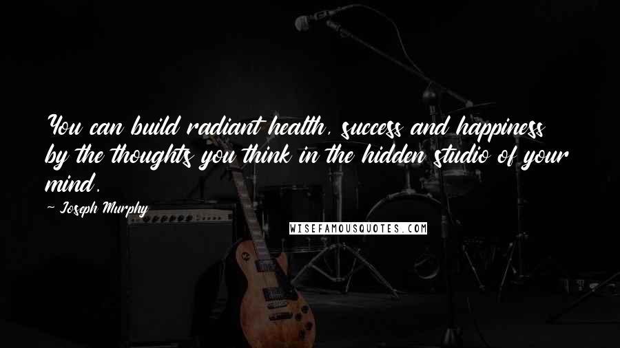 Joseph Murphy Quotes: You can build radiant health, success and happiness by the thoughts you think in the hidden studio of your mind.