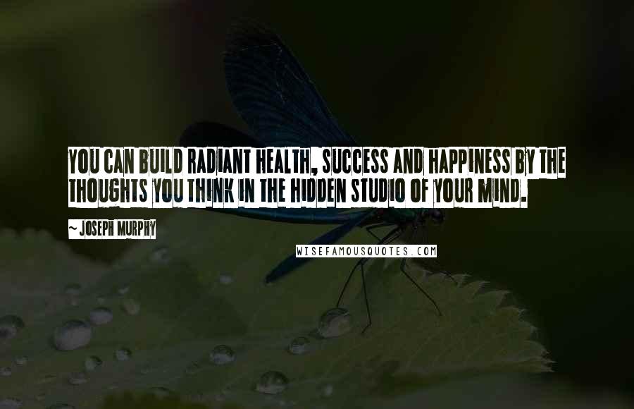 Joseph Murphy Quotes: You can build radiant health, success and happiness by the thoughts you think in the hidden studio of your mind.