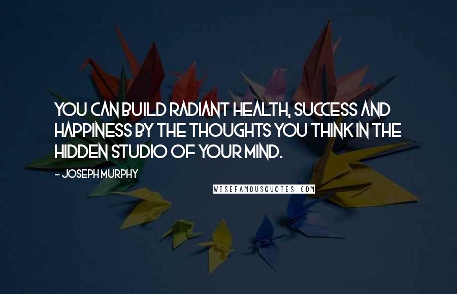 Joseph Murphy Quotes: You can build radiant health, success and happiness by the thoughts you think in the hidden studio of your mind.