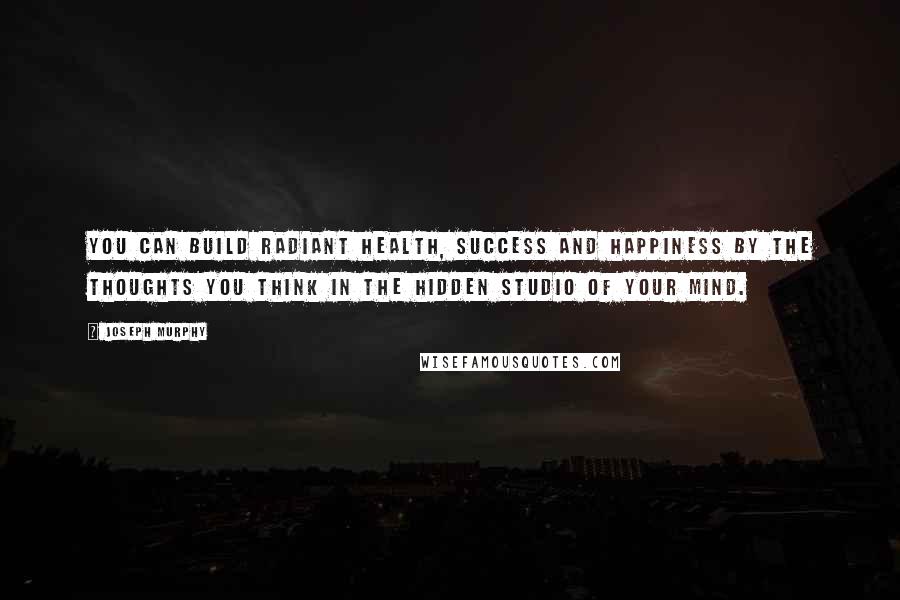 Joseph Murphy Quotes: You can build radiant health, success and happiness by the thoughts you think in the hidden studio of your mind.