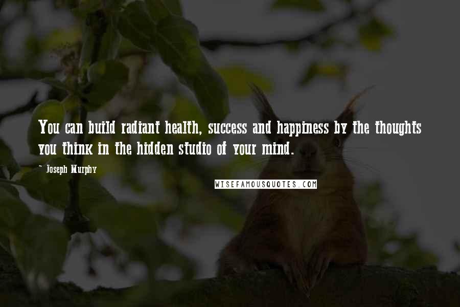 Joseph Murphy Quotes: You can build radiant health, success and happiness by the thoughts you think in the hidden studio of your mind.