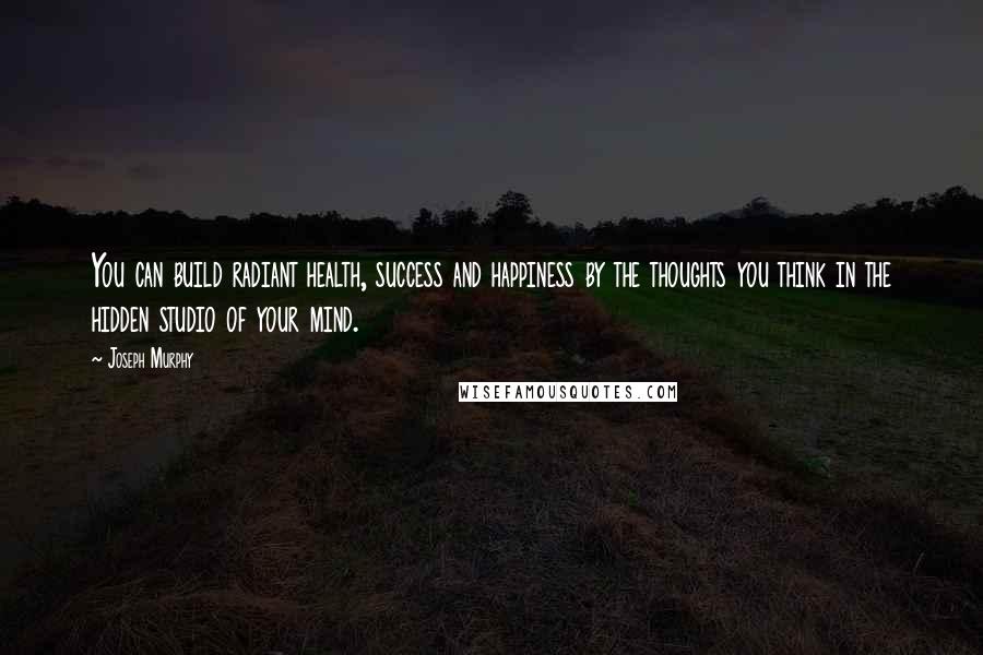 Joseph Murphy Quotes: You can build radiant health, success and happiness by the thoughts you think in the hidden studio of your mind.