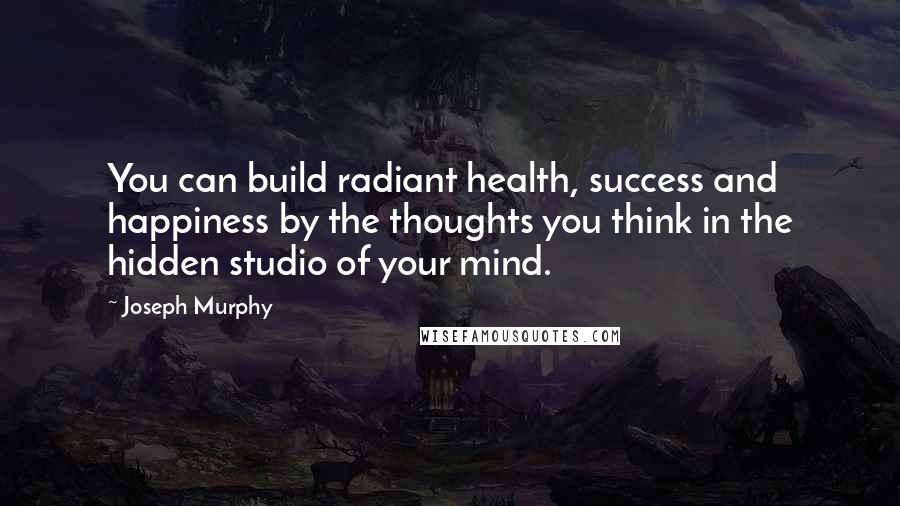 Joseph Murphy Quotes: You can build radiant health, success and happiness by the thoughts you think in the hidden studio of your mind.