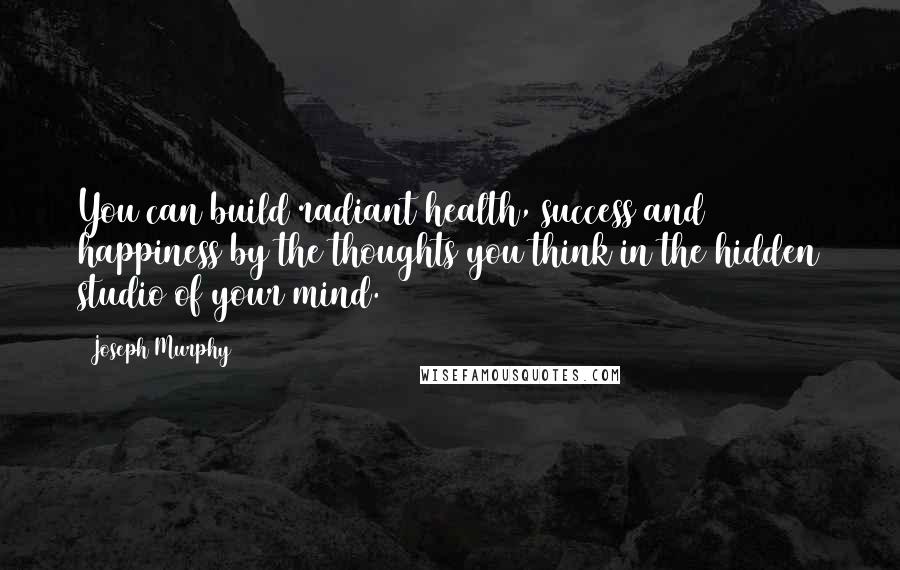 Joseph Murphy Quotes: You can build radiant health, success and happiness by the thoughts you think in the hidden studio of your mind.