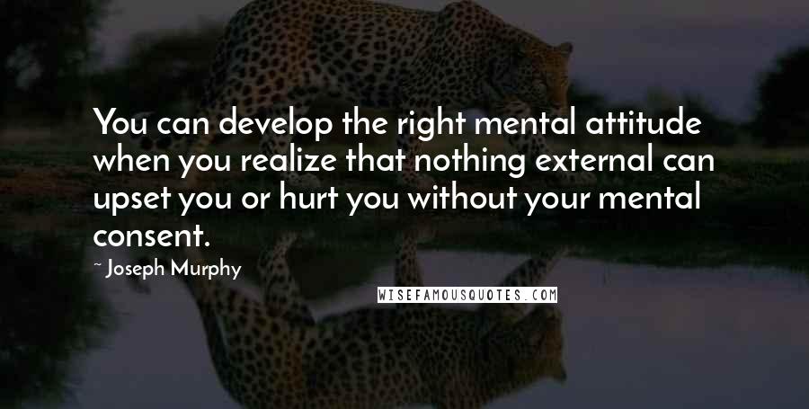Joseph Murphy Quotes: You can develop the right mental attitude when you realize that nothing external can upset you or hurt you without your mental consent.