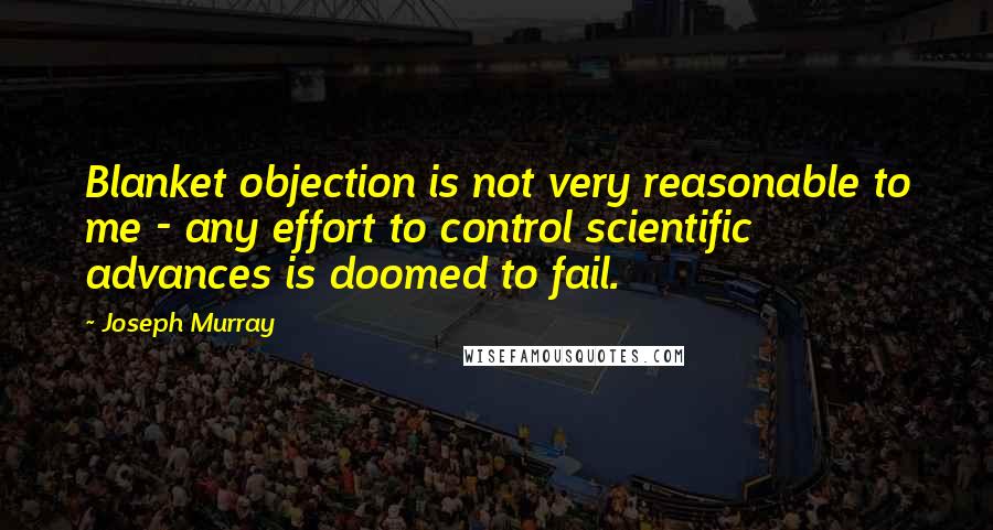 Joseph Murray Quotes: Blanket objection is not very reasonable to me - any effort to control scientific advances is doomed to fail.