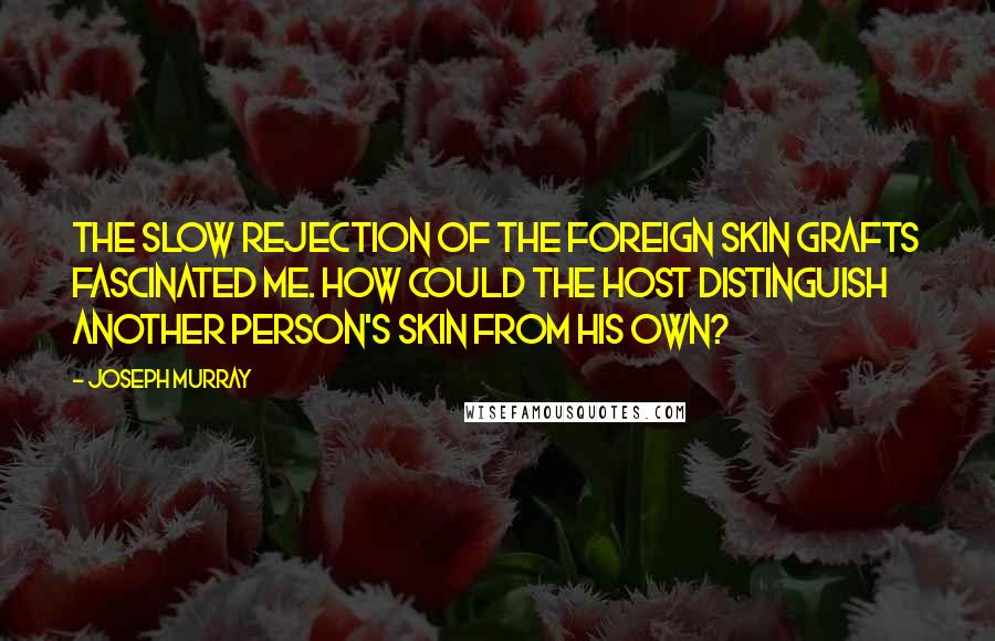 Joseph Murray Quotes: The slow rejection of the foreign skin grafts fascinated me. How could the host distinguish another person's skin from his own?