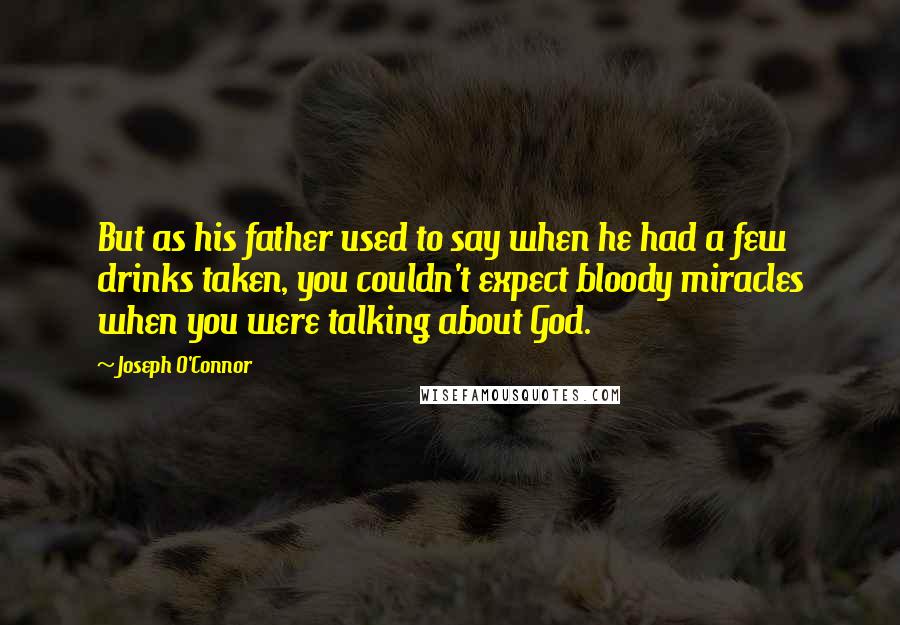 Joseph O'Connor Quotes: But as his father used to say when he had a few drinks taken, you couldn't expect bloody miracles when you were talking about God.